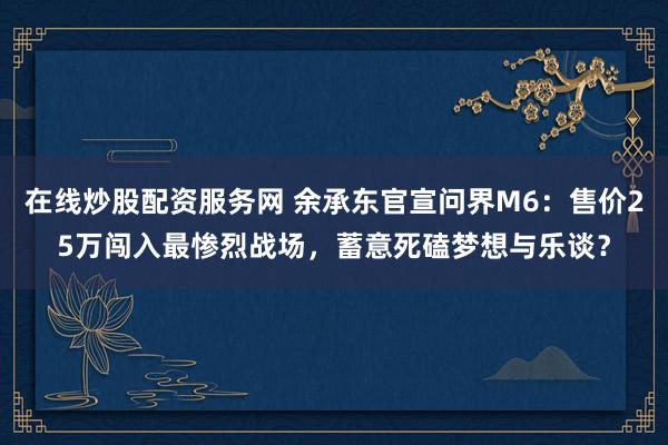 在线炒股配资服务网 余承东官宣问界M6：售价25万闯入最惨烈战场，蓄意死磕梦想与乐谈？
