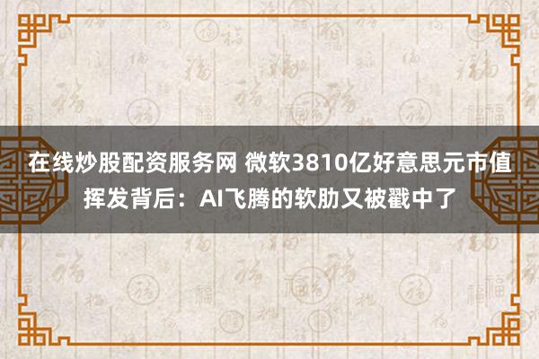 在线炒股配资服务网 微软3810亿好意思元市值挥发背后：AI飞腾的软肋又被戳中了