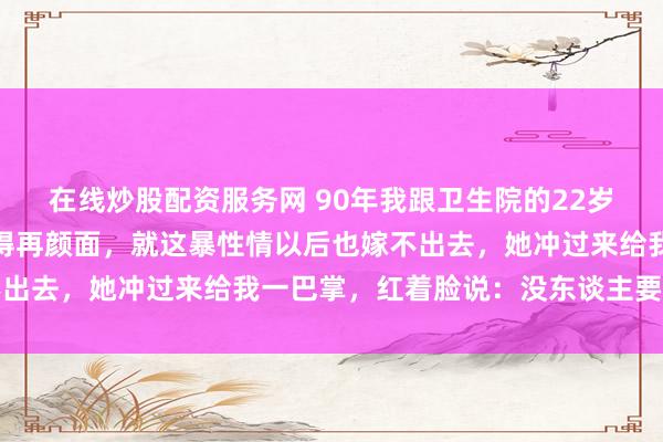 在线炒股配资服务网 90年我跟卫生院的22岁女照管吵架，我说：长得再颜面，就这暴性情以后也嫁不出去，她冲过来给我一巴掌，红着脸说：没东谈主要，你娶