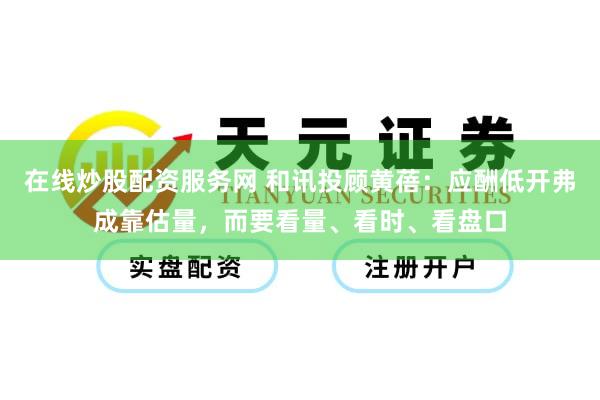 在线炒股配资服务网 和讯投顾黄蓓：应酬低开弗成靠估量，而要看量、看时、看盘口