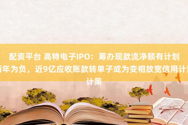 配资平台 高特电子IPO：筹办现款流净额有计划两年为负，近9亿应收账款转单子或为变相放宽信用计策