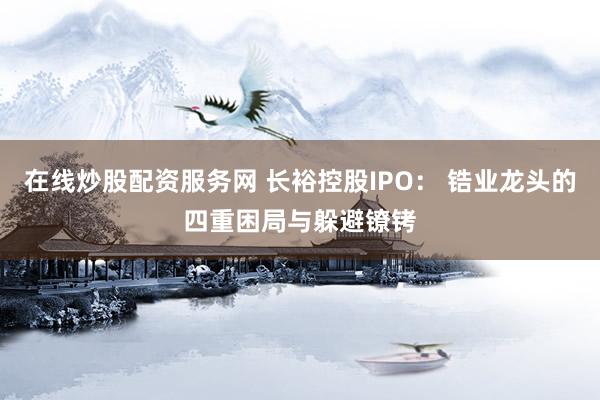 在线炒股配资服务网 长裕控股IPO: 锆业龙头的四重困局与躲避镣铐