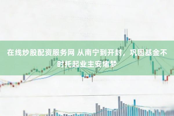 在线炒股配资服务网 从南宁到开封，巩固基金不时托起业主安堵梦