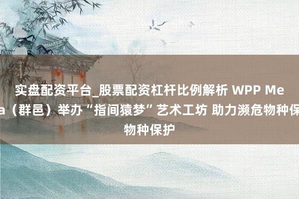 实盘配资平台_股票配资杠杆比例解析 WPP Media（群邑）举办“指间猿梦”艺术工坊 助力濒危物种保护