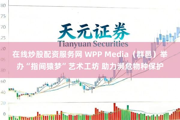 在线炒股配资服务网 WPP Media（群邑）举办“指间猿梦”艺术工坊 助力濒危物种保护