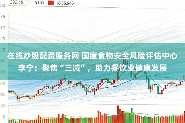 在线炒股配资服务网 国度食物安全风险评估中心李宁：聚焦“三减”，助力餐饮业健康发展