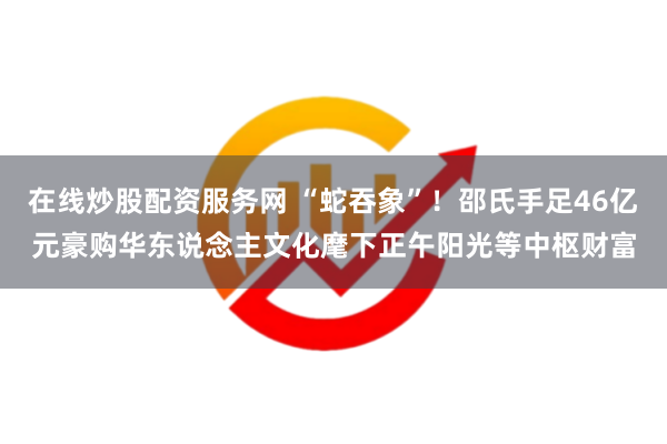 在线炒股配资服务网 “蛇吞象”！邵氏手足46亿元豪购华东说念主文化麾下正午阳光等中枢财富