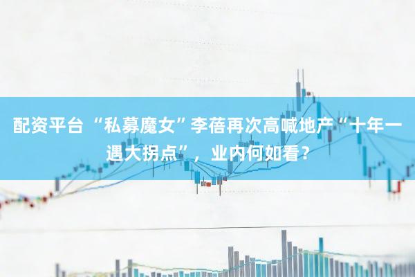 配资平台 “私募魔女”李蓓再次高喊地产“十年一遇大拐点”，业内何如看？