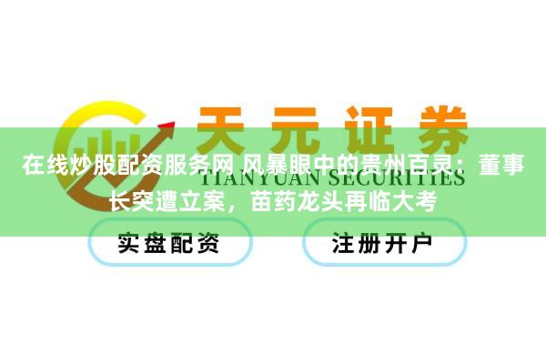 在线炒股配资服务网 风暴眼中的贵州百灵：董事长突遭立案，苗药龙头再临大考