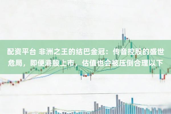 配资平台 非洲之王的结巴金冠：传音控股的盛世危局，即便港股上市，估值也会被压倒合理以下