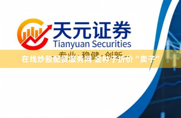 在线炒股配资服务网 金种子折价“卖子”
