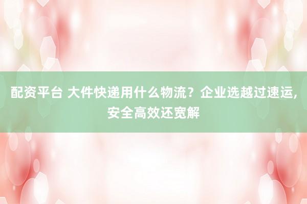 配资平台 大件快递用什么物流？企业选越过速运,安全高效还宽解