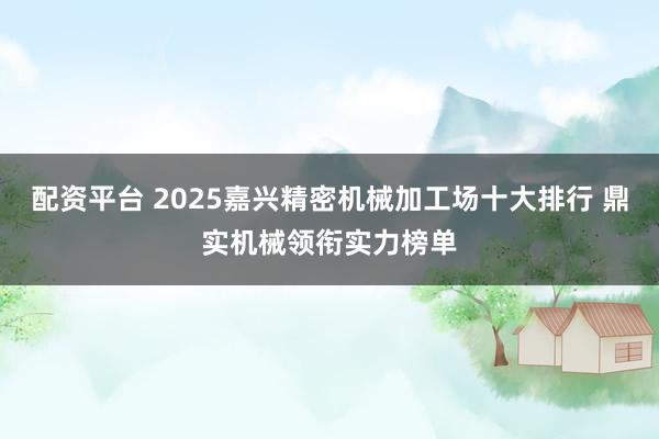 配资平台 2025嘉兴精密机械加工场十大排行 鼎实机械领衔实力榜单