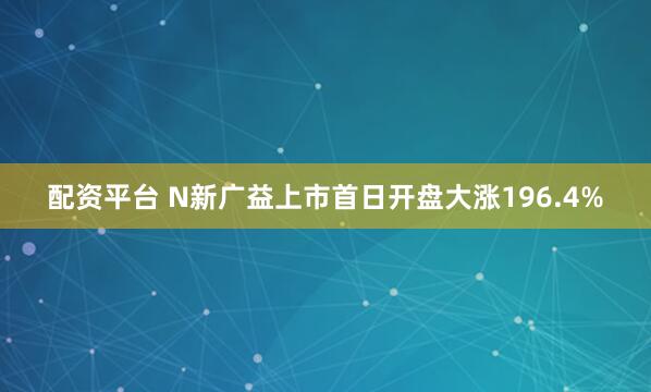 配资平台 N新广益上市首日开盘大涨196.4%