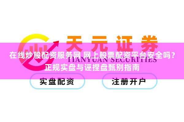 在线炒股配资服务网 网上股票配资平台安全吗？正规实盘与诬捏盘甄别指南