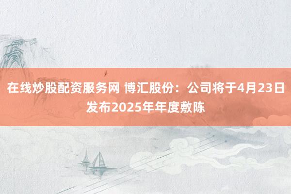 在线炒股配资服务网 博汇股份：公司将于4月23日发布2025年年度敷陈