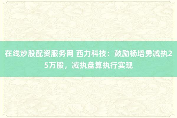 在线炒股配资服务网 西力科技：鼓励杨培勇减执25万股，减执盘算执行实现