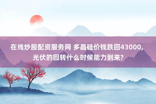 在线炒股配资服务网 多晶硅价钱跌回43000, 光伏的回转什么时候能力到来?