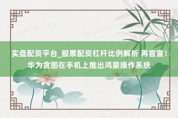 实盘配资平台_股票配资杠杆比例解析 再官宣！华为贪图在手机上推出鸿蒙操作系统