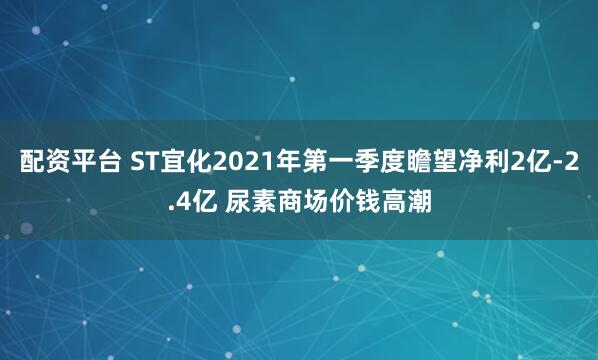 配资平台 ST宜化2021年第一季度瞻望净利2亿-2.4亿 尿素商场价钱高潮