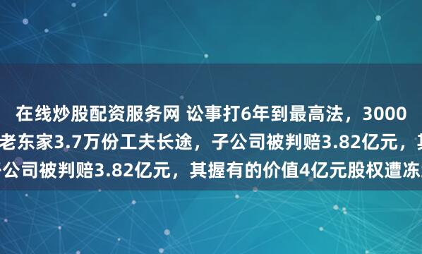 在线炒股配资服务网 讼事打6年到最高法，300083摊上大事！职工窃取老东家3.7万份工夫长途，子公司被判赔3.82亿元，其握有的价值4亿元股权遭冻结