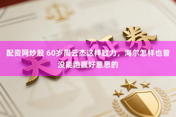 配资网炒股 60岁周云杰这样致力，海尔怎样也曾没能跑赢好意思的
