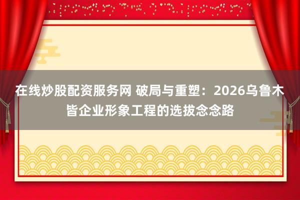 在线炒股配资服务网 破局与重塑：2026乌鲁木皆企业形象工程的选拔念念路