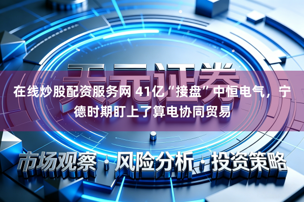 在线炒股配资服务网 41亿“接盘”中恒电气，宁德时期盯上了算电协同贸易