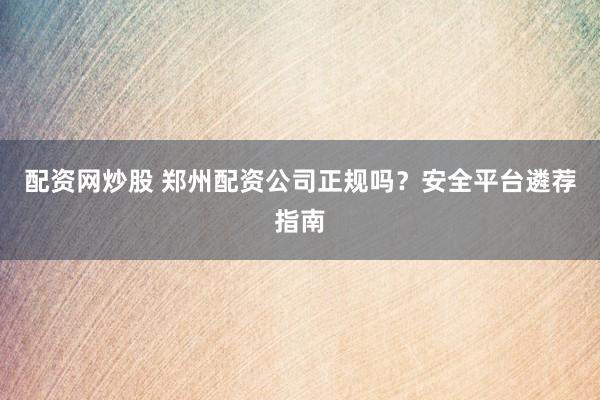 配资网炒股 郑州配资公司正规吗？安全平台遴荐指南